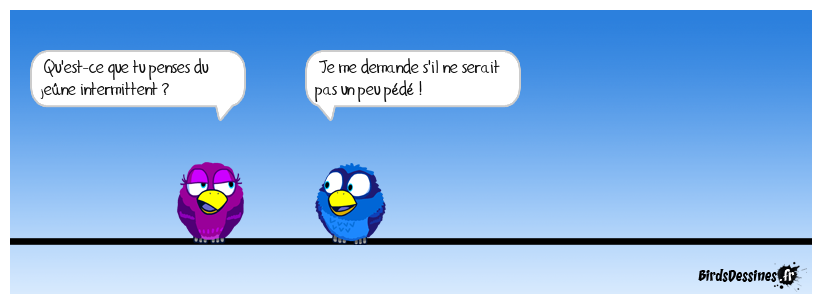 Pour les francophiles et la culture :<BR>
Jeûne intermittent : pratique qui consiste à ne plus s'alimenter durant 12 à 16 heures maximum, pour purifier son corps et l'alléger. <BR>
https://fr.wikipedia.org/wiki/Je%C3%BBne_intermittent<BR>
Intermittent (du spectacle) : artiste ou technicien professionnel qui travaille pour des entreprises du spectacle vivant, du cinéma, et de l'audiovisuel, rémunéré par son employeur à l’heure ou au cachet pour les répétitions et représentations. Il y a jeûne et jeune !